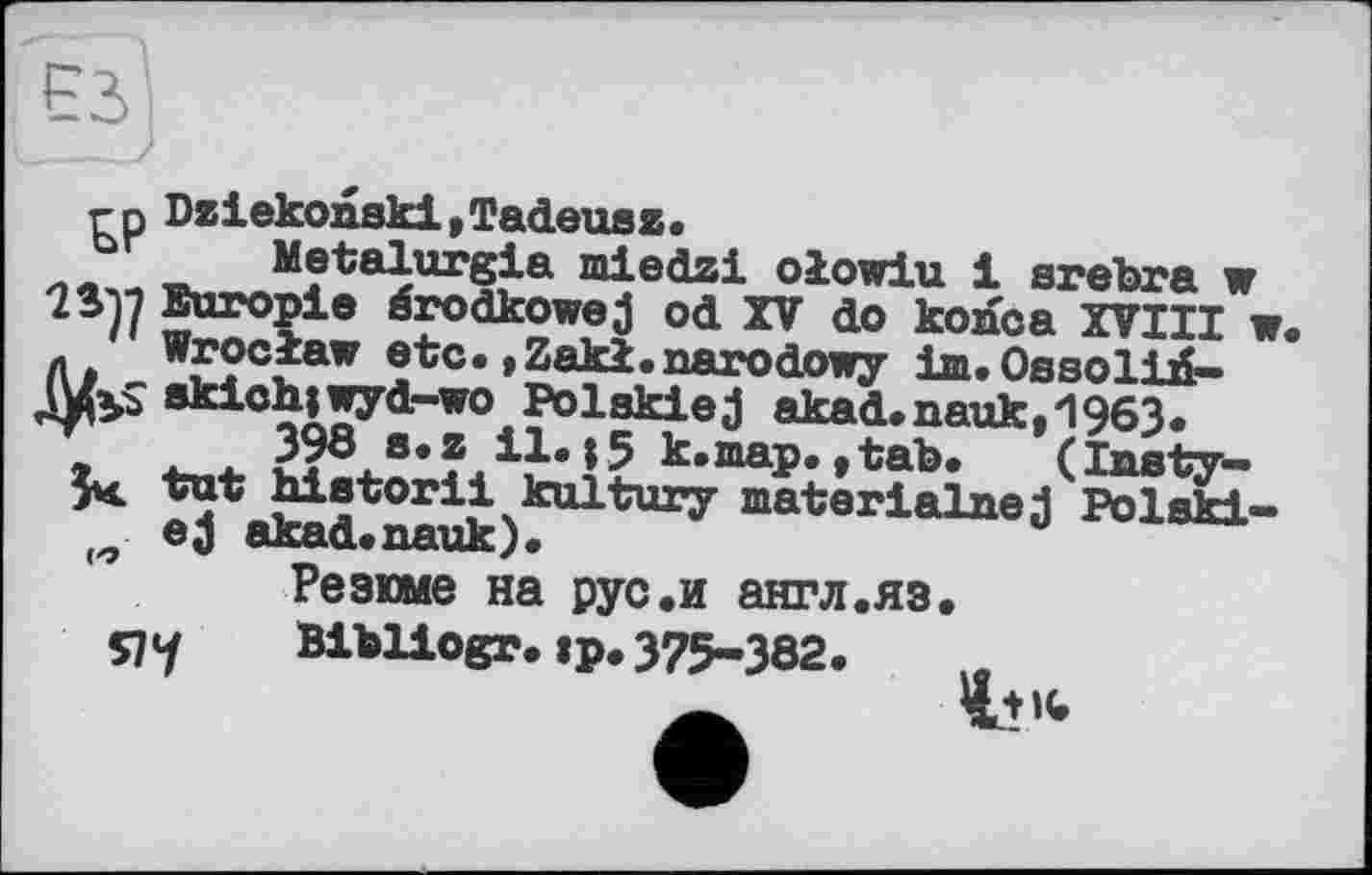 ﻿гр Dziekonski,Tadeusz.
-r». Metalurgia miedzi olowiu 1 srebra w
Europie érodkowej od XV do konca XVIII w. л Wroclaw etc. »Zaki.narodowy im. Оазоіій-ЛДуі 8kich|wyd-wo Polskiej akad.nauk,1963.
398 s.z il.15 к.map.,tab.	(lusty—
5^ tut hietorii kultury materialuej Polski-ej akad.nauk).	u
Резюме на рус.и англ.яз.
Bibliogr.:р.375-382.
Я7